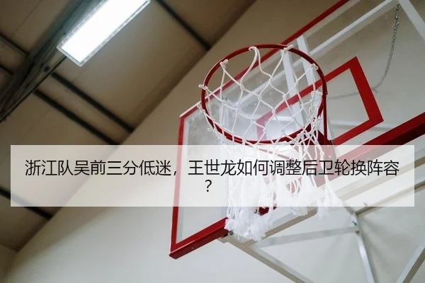 浙江队吴前三分低迷，王世龙如何调整后卫轮换阵容？